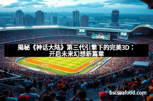 揭秘《神话大陆》第三代引擎下的完美3D：开启未来幻想新篇章